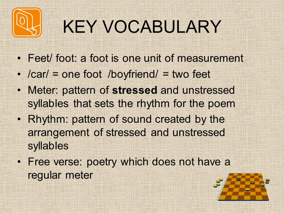 KEY VOCABULARY Feet/ foot: a foot is one unit of measurement /car/ = one foot /boyfriend/ = two feet Meter: pattern of stressed and unstressed syllables that sets the rhythm for the poem Rhythm: pattern of sound created by the arrangement of stressed and unstressed syllables Free verse: poetry which does not have a regular meter