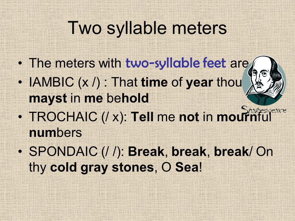 Two syllable meters The meters with two-syllable feet are IAMBIC (x /) : That time of year thou mayst in me behold TROCHAIC (/ x): Tell me not in mournful numbers SPONDAIC (/ /): Break, break, break/ On thy cold gray stones, O Sea!