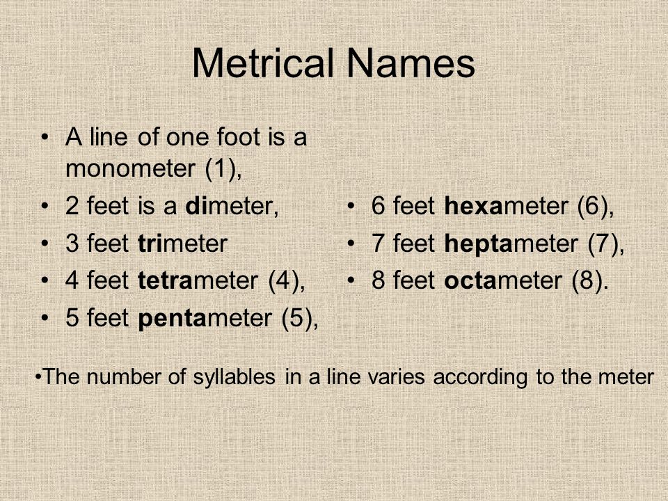 Metrical Names A line of one foot is a monometer (1), 2 feet is a dimeter, 3 feet trimeter 4 feet tetrameter (4), 5 feet pentameter (5), 6 feet hexameter (6), 7 feet heptameter (7), 8 feet octameter (8).