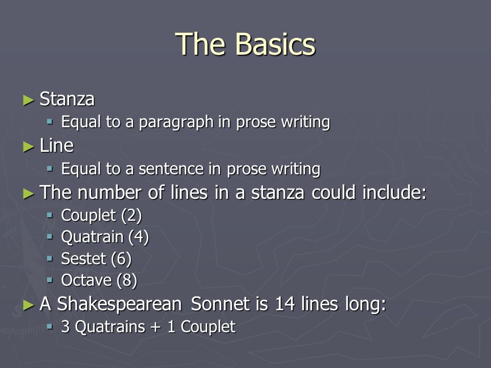 The Basics ► Stanza  Equal to a paragraph in prose writing ► Line  Equal to a sentence in prose writing ► The number of lines in a stanza could include:  Couplet (2)  Quatrain (4)  Sestet (6)  Octave (8) ► A Shakespearean Sonnet is 14 lines long:  3 Quatrains + 1 Couplet