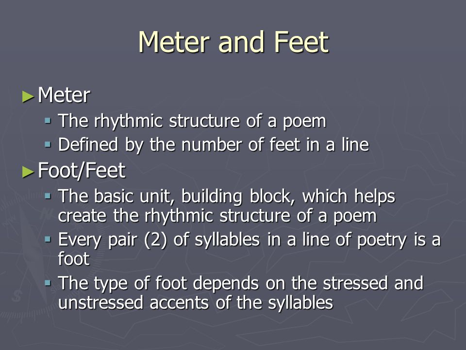 Meter and Feet ► Meter  The rhythmic structure of a poem  Defined by the number of feet in a line ► Foot/Feet  The basic unit, building block, which helps create the rhythmic structure of a poem  Every pair (2) of syllables in a line of poetry is a foot  The type of foot depends on the stressed and unstressed accents of the syllables
