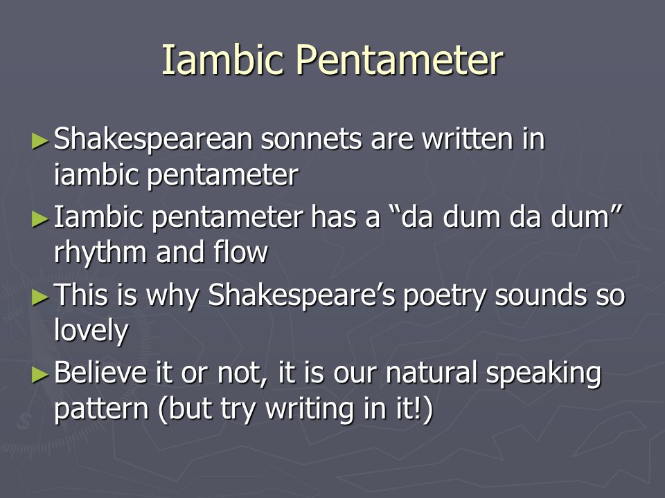 Iambic Pentameter ► Shakespearean sonnets are written in iambic pentameter ► Iambic pentameter has a da dum da dum rhythm and flow ► This is why Shakespeare’s poetry sounds so lovely ► Believe it or not, it is our natural speaking pattern (but try writing in it!)