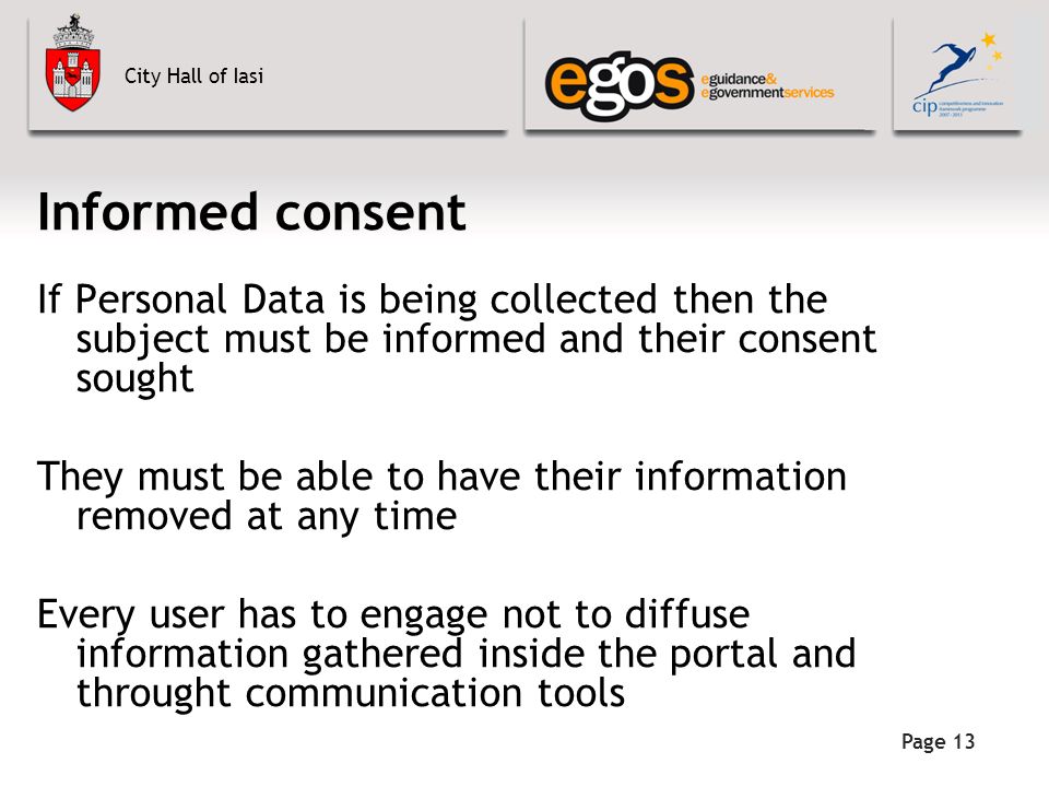 City Hall of Iasi Informed consent If Personal Data is being collected then the subject must be informed and their consent sought They must be able to have their information removed at any time Every user has to engage not to diffuse information gathered inside the portal and throught communication tools Page 13