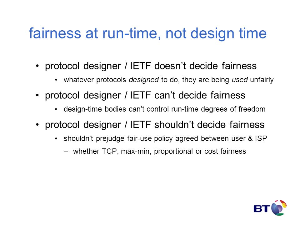 fairness at run-time, not design time protocol designer / IETF doesn’t decide fairness whatever protocols designed to do, they are being used unfairly protocol designer / IETF can’t decide fairness design-time bodies can’t control run-time degrees of freedom protocol designer / IETF shouldn’t decide fairness shouldn’t prejudge fair-use policy agreed between user & ISP –whether TCP, max-min, proportional or cost fairness