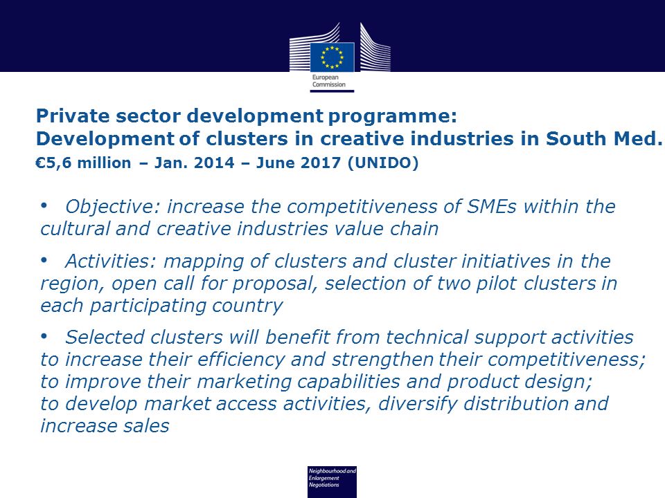 Objective: increase the competitiveness of SMEs within the cultural and creative industries value chain Activities: mapping of clusters and cluster initiatives in the region, open call for proposal, selection of two pilot clusters in each participating country Selected clusters will benefit from technical support activities to increase their efficiency and strengthen their competitiveness; to improve their marketing capabilities and product design; to develop market access activities, diversify distribution and increase sales Private sector development programme: Development of clusters in creative industries in South Med.