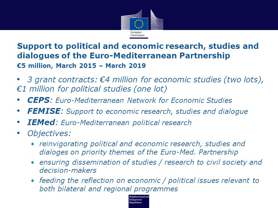 3 grant contracts: €4 million for economic studies (two lots), €1 million for political studies (one lot) CEPS: Euro-Mediterranean Network for Economic Studies FEMISE: Support to economic research, studies and dialogue IEMed: Euro-Mediterranean political research Objectives: reinvigorating political and economic research, studies and dialoges on priority themes of the Euro-Med.