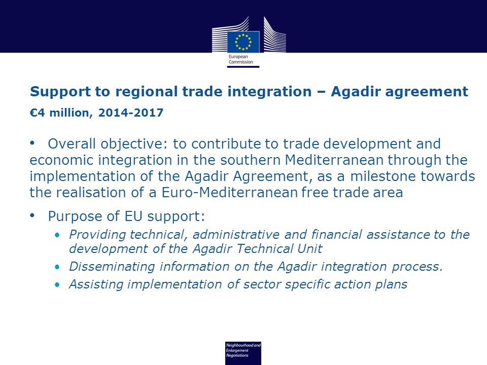 Overall objective: to contribute to trade development and economic integration in the southern Mediterranean through the implementation of the Agadir Agreement, as a milestone towards the realisation of a Euro-Mediterranean free trade area Purpose of EU support: Providing technical, administrative and financial assistance to the development of the Agadir Technical Unit Disseminating information on the Agadir integration process.