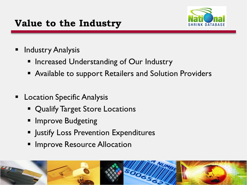 Value to the Industry  Industry Analysis  Increased Understanding of Our Industry  Available to support Retailers and Solution Providers  Location Specific Analysis  Qualify Target Store Locations  Improve Budgeting  Justify Loss Prevention Expenditures  Improve Resource Allocation