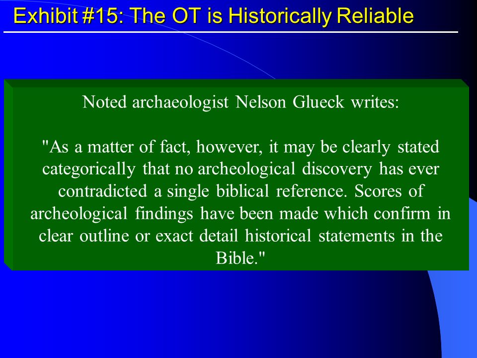Exhibit #15: The OT is Historically Reliable Noted archaeologist Nelson Glueck writes: As a matter of fact, however, it may be clearly stated categorically that no archeological discovery has ever contradicted a single biblical reference.