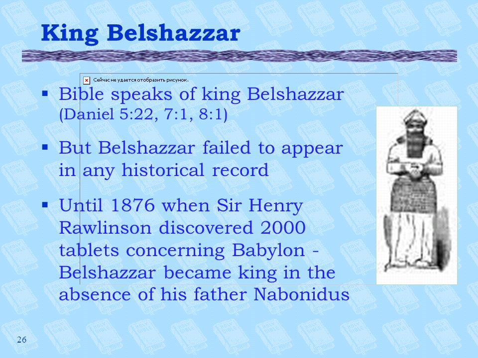26 King Belshazzar §Bible speaks of king Belshazzar (Daniel 5:22, 7:1, 8:1) §But Belshazzar failed to appear in any historical record §Until 1876 when Sir Henry Rawlinson discovered 2000 tablets concerning Babylon - Belshazzar became king in the absence of his father Nabonidus