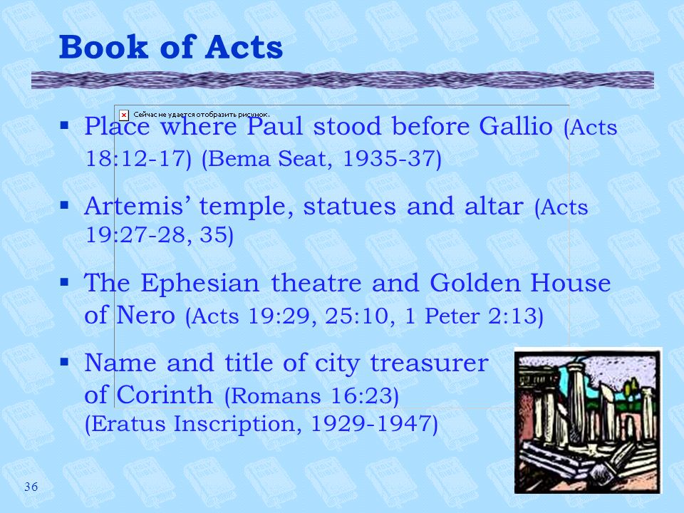 36 Book of Acts §Place where Paul stood before Gallio (Acts 18:12-17) (Bema Seat, ) §Artemis’ temple, statues and altar (Acts 19:27-28, 35) §The Ephesian theatre and Golden House of Nero (Acts 19:29, 25:10, 1 Peter 2:13) §Name and title of city treasurer of Corinth (Romans 16:23) (Eratus Inscription, )