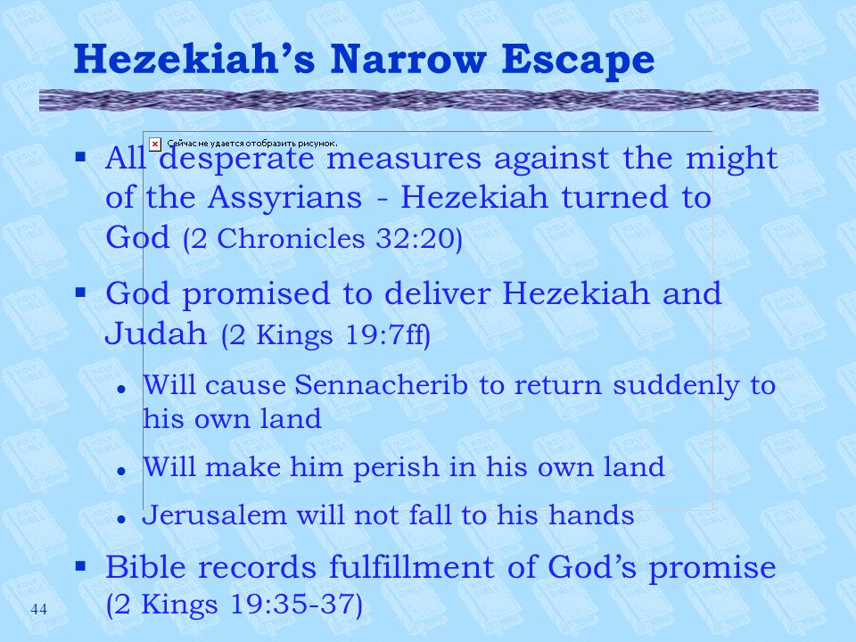 44 Hezekiah’s Narrow Escape §All desperate measures against the might of the Assyrians - Hezekiah turned to God (2 Chronicles 32:20) §God promised to deliver Hezekiah and Judah (2 Kings 19:7ff) l Will cause Sennacherib to return suddenly to his own land l Will make him perish in his own land l Jerusalem will not fall to his hands §Bible records fulfillment of God’s promise (2 Kings 19:35-37)
