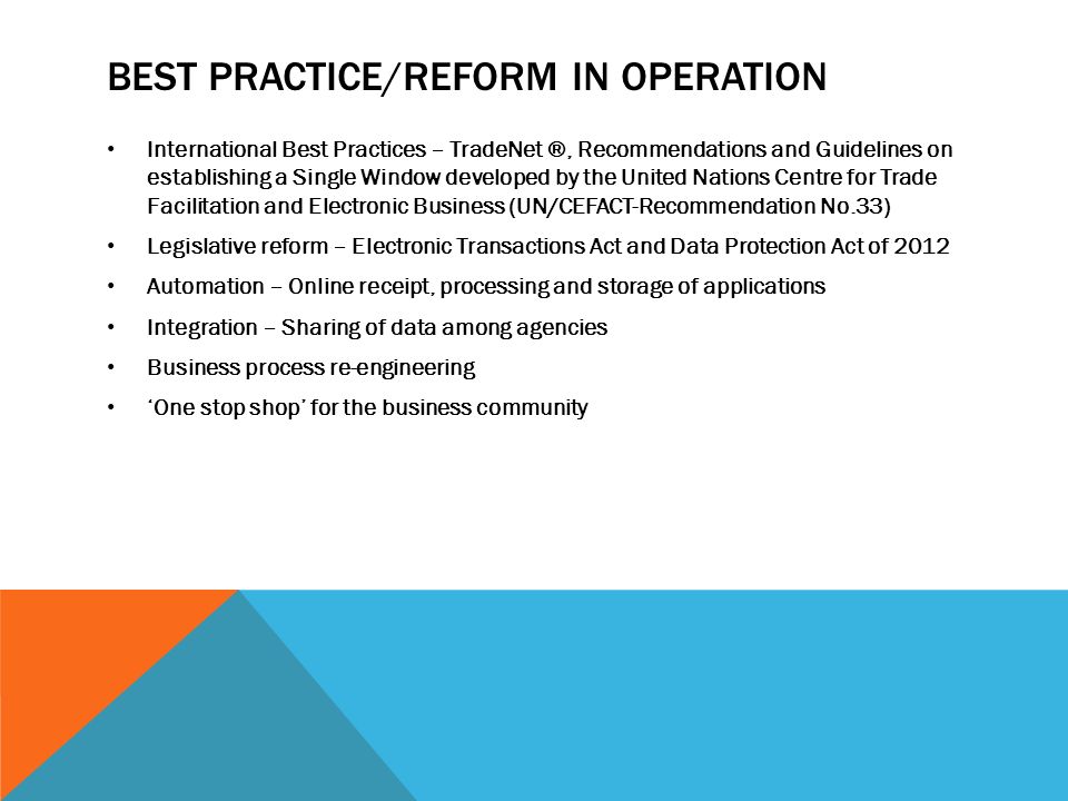 BEST PRACTICE/REFORM IN OPERATION International Best Practices – TradeNet ®, Recommendations and Guidelines on establishing a Single Window developed by the United Nations Centre for Trade Facilitation and Electronic Business (UN/CEFACT-Recommendation No.33) Legislative reform – Electronic Transactions Act and Data Protection Act of 2012 Automation – Online receipt, processing and storage of applications Integration – Sharing of data among agencies Business process re-engineering ‘One stop shop’ for the business community