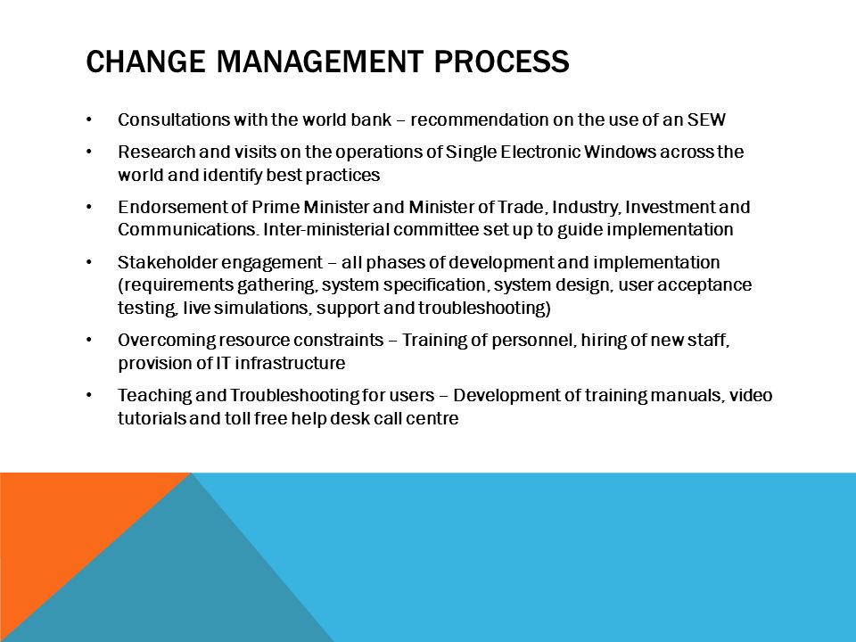 CHANGE MANAGEMENT PROCESS Consultations with the world bank – recommendation on the use of an SEW Research and visits on the operations of Single Electronic Windows across the world and identify best practices Endorsement of Prime Minister and Minister of Trade, Industry, Investment and Communications.