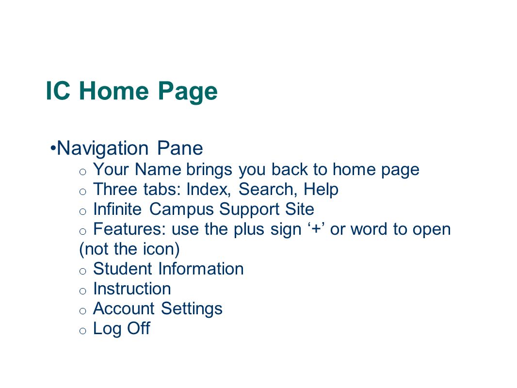 IC Home Page Navigation Pane o Your Name brings you back to home page o Three tabs: Index, Search, Help o Infinite Campus Support Site o Features: use the plus sign ‘+’ or word to open (not the icon) o Student Information o Instruction o Account Settings o Log Off
