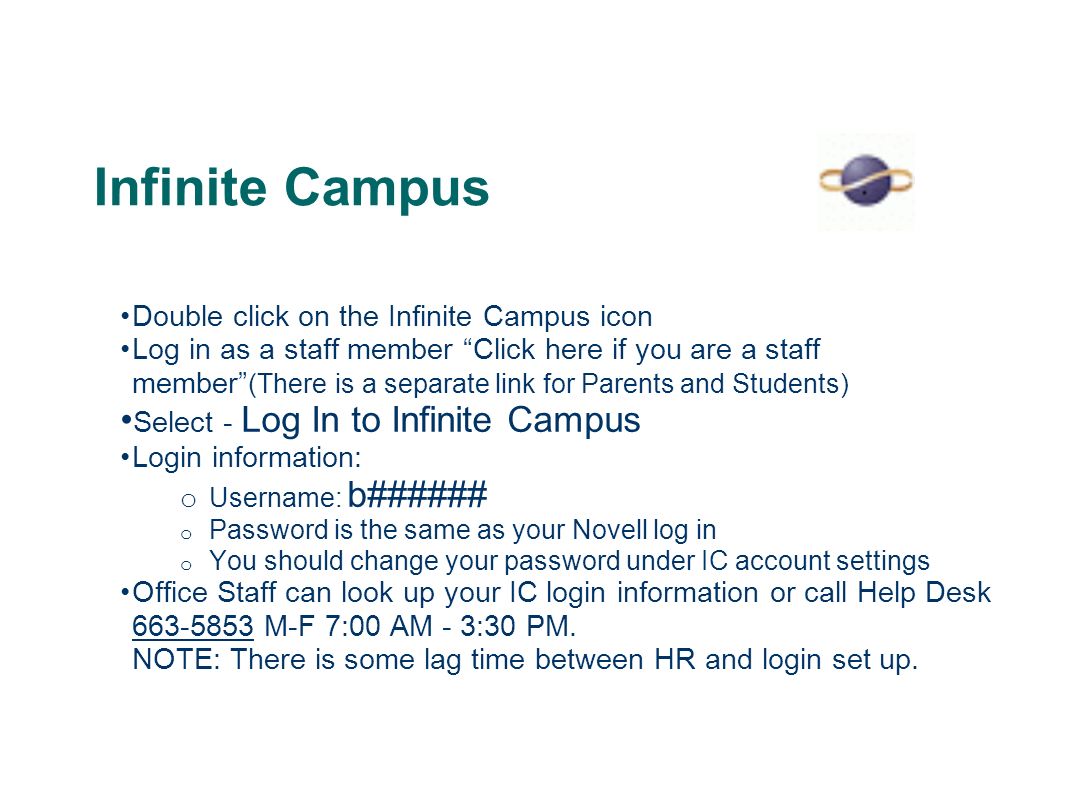Infinite Campus Double click on the Infinite Campus icon Log in as a staff member Click here if you are a staff member (There is a separate link for Parents and Students) Select - Log In to Infinite Campus Login information: o Username: b###### o Password is the same as your Novell log in o You should change your password under IC account settings Office Staff can look up your IC login information or call Help Desk M-F 7:00 AM - 3:30 PM.