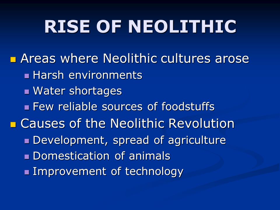 RISE OF NEOLITHIC Areas where Neolithic cultures arose Areas where Neolithic cultures arose Harsh environments Harsh environments Water shortages Water shortages Few reliable sources of foodstuffs Few reliable sources of foodstuffs Causes of the Neolithic Revolution Causes of the Neolithic Revolution Development, spread of agriculture Development, spread of agriculture Domestication of animals Domestication of animals Improvement of technology Improvement of technology