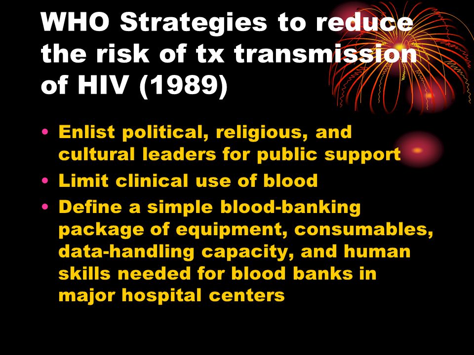WHO Strategies to reduce the risk of tx transmission of HIV (1989) Enlist political, religious, and cultural leaders for public support Limit clinical use of blood Define a simple blood-banking package of equipment, consumables, data-handling capacity, and human skills needed for blood banks in major hospital centers