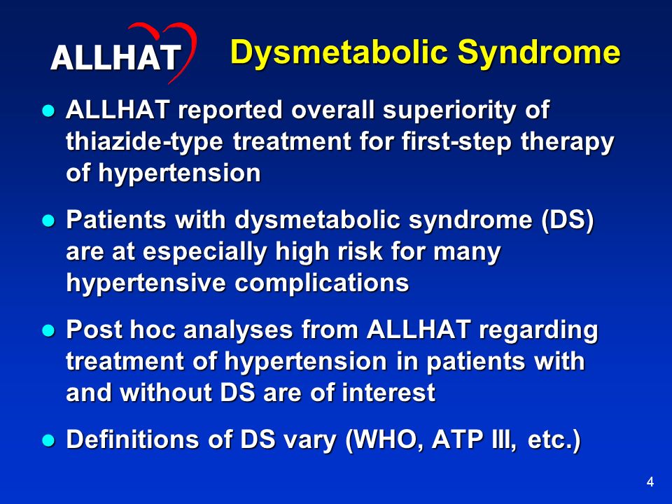 4 Dysmetabolic Syndrome ALLHAT reported overall superiority of thiazide-type treatment for first-step therapy of hypertension ALLHAT reported overall superiority of thiazide-type treatment for first-step therapy of hypertension Patients with dysmetabolic syndrome (DS) are at especially high risk for many hypertensive complications Patients with dysmetabolic syndrome (DS) are at especially high risk for many hypertensive complications Post hoc analyses from ALLHAT regarding treatment of hypertension in patients with and without DS are of interest Post hoc analyses from ALLHAT regarding treatment of hypertension in patients with and without DS are of interest Definitions of DS vary (WHO, ATP III, etc.) Definitions of DS vary (WHO, ATP III, etc.) ALLHAT