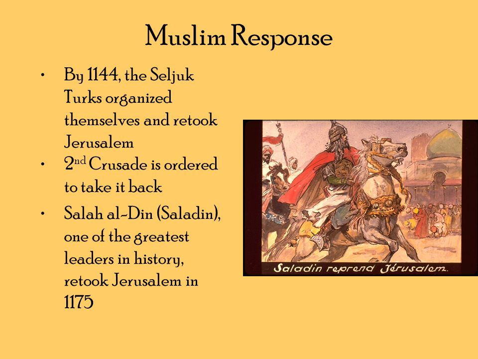 Muslim Response By 1144, the Seljuk Turks organized themselves and retook Jerusalem 2 nd Crusade is ordered to take it back Salah al-Din (Saladin), one of the greatest leaders in history, retook Jerusalem in 1175