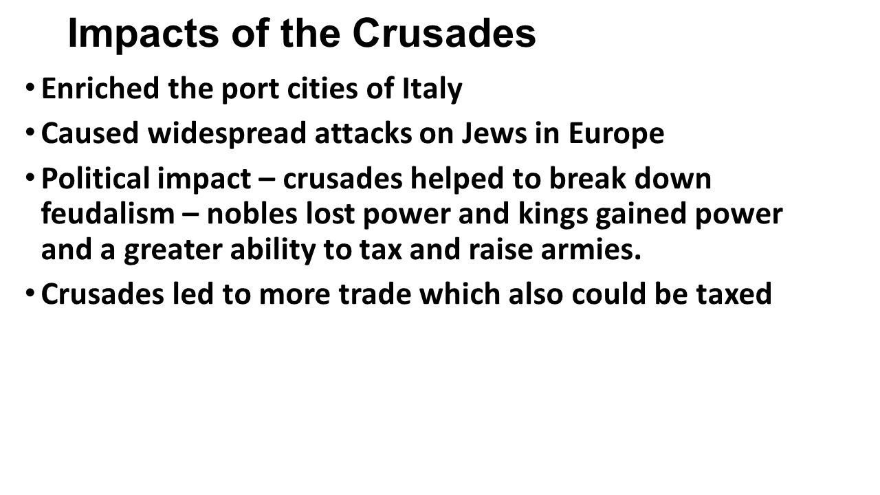 Impacts of the Crusades Enriched the port cities of Italy Caused widespread attacks on Jews in Europe Political impact – crusades helped to break down feudalism – nobles lost power and kings gained power and a greater ability to tax and raise armies.