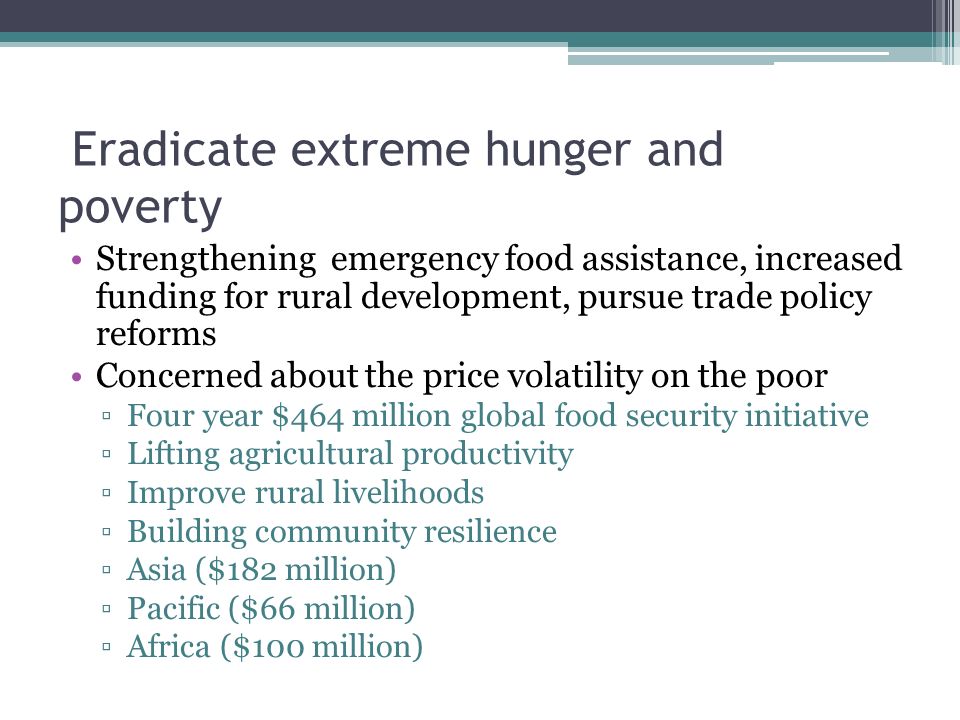 Eradicate extreme hunger and poverty Strengthening emergency food assistance, increased funding for rural development, pursue trade policy reforms Concerned about the price volatility on the poor ▫Four year $464 million global food security initiative ▫Lifting agricultural productivity ▫Improve rural livelihoods ▫Building community resilience ▫Asia ($182 million) ▫Pacific ($66 million) ▫Africa ($100 million)