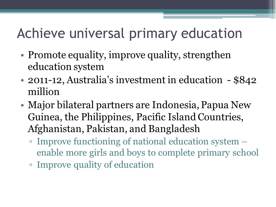 Achieve universal primary education Promote equality, improve quality, strengthen education system , Australia’s investment in education - $842 million Major bilateral partners are Indonesia, Papua New Guinea, the Philippines, Pacific Island Countries, Afghanistan, Pakistan, and Bangladesh ▫Improve functioning of national education system – enable more girls and boys to complete primary school ▫Improve quality of education