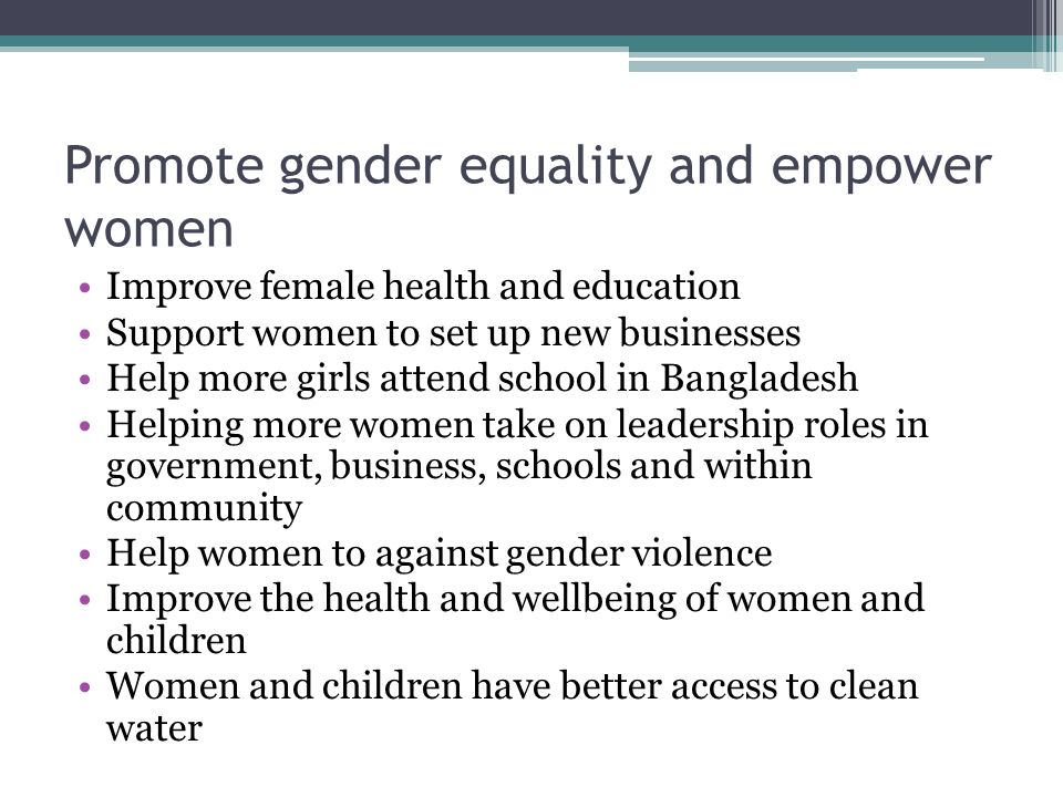 Promote gender equality and empower women Improve female health and education Support women to set up new businesses Help more girls attend school in Bangladesh Helping more women take on leadership roles in government, business, schools and within community Help women to against gender violence Improve the health and wellbeing of women and children Women and children have better access to clean water