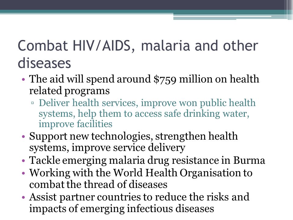 Combat HIV/AIDS, malaria and other diseases The aid will spend around $759 million on health related programs ▫Deliver health services, improve won public health systems, help them to access safe drinking water, improve facilities Support new technologies, strengthen health systems, improve service delivery Tackle emerging malaria drug resistance in Burma Working with the World Health Organisation to combat the thread of diseases Assist partner countries to reduce the risks and impacts of emerging infectious diseases