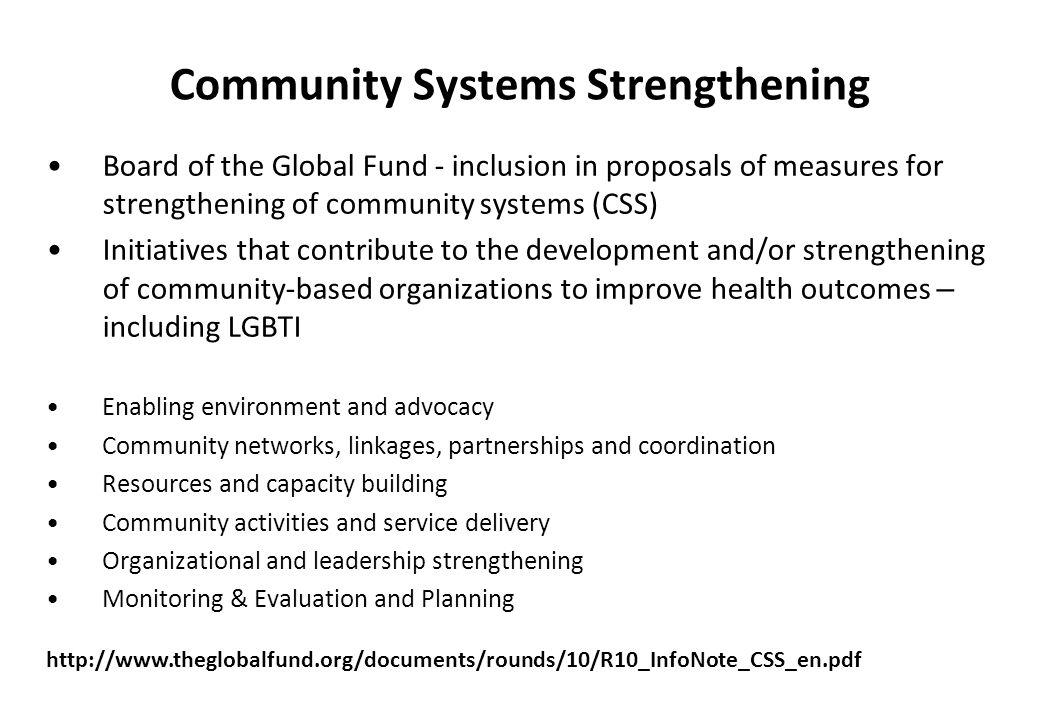 Community Systems Strengthening Board of the Global Fund - inclusion in proposals of measures for strengthening of community systems (CSS) Initiatives that contribute to the development and/or strengthening of community-based organizations to improve health outcomes – including LGBTI Enabling environment and advocacy Community networks, linkages, partnerships and coordination Resources and capacity building Community activities and service delivery Organizational and leadership strengthening Monitoring & Evaluation and Planning
