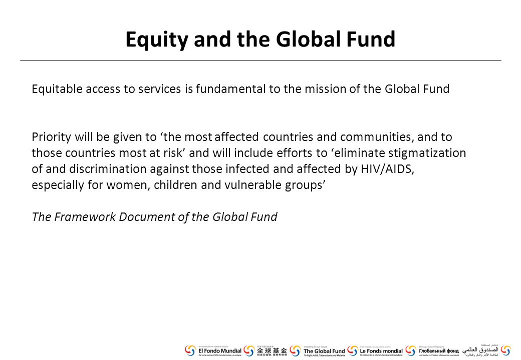 Equity and the Global Fund Equitable access to services is fundamental to the mission of the Global Fund Priority will be given to ‘the most affected countries and communities, and to those countries most at risk’ and will include efforts to ‘eliminate stigmatization of and discrimination against those infected and affected by HIV/AIDS, especially for women, children and vulnerable groups’ The Framework Document of the Global Fund