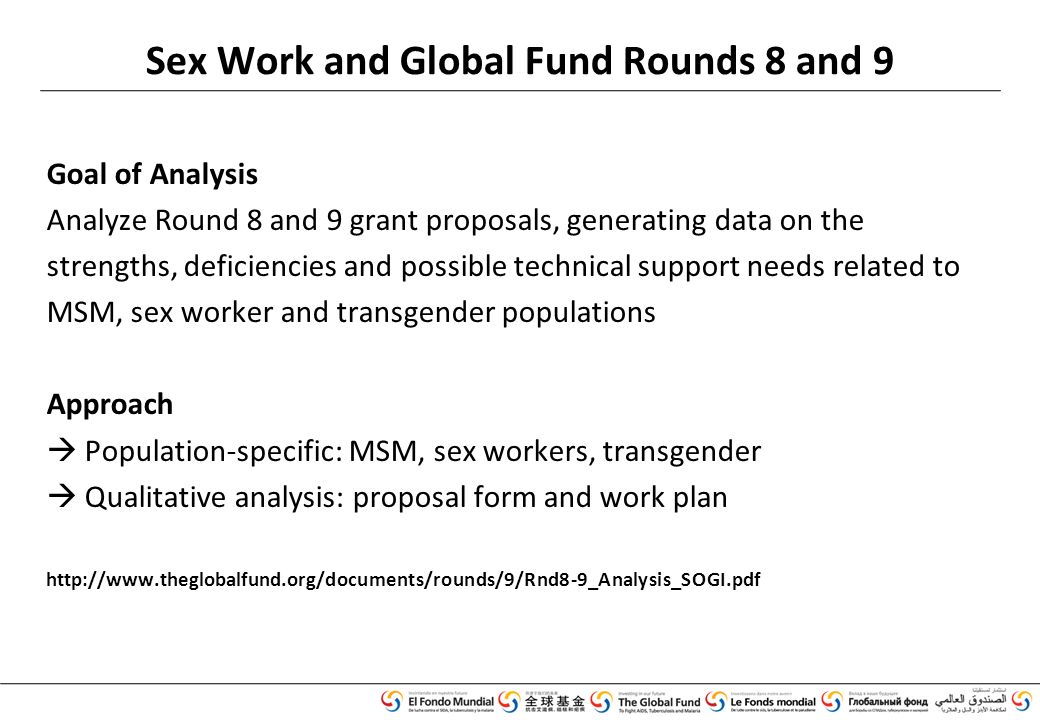 Goal of Analysis Analyze Round 8 and 9 grant proposals, generating data on the strengths, deficiencies and possible technical support needs related to MSM, sex worker and transgender populations Approach  Population-specific: MSM, sex workers, transgender  Qualitative analysis: proposal form and work plan   Sex Work and Global Fund Rounds 8 and 9