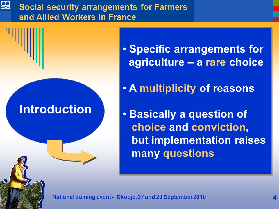 National training event - Skopje, 27 and 28 September 2010 Social security arrangements for Farmers and Allied Workers in France 4 Plan Specific arrangements for agriculture – a rare choice A multiplicity of reasons Basically a question of choice and conviction, but implementation raises many questions Specific arrangements for agriculture – a rare choice A multiplicity of reasons Basically a question of choice and conviction, but implementation raises many questions Introduction