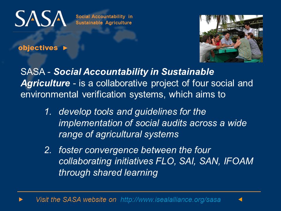 Social Accountability in Sustainable Agriculture objectives ► SASA - Social Accountability in Sustainable Agriculture - is a collaborative project of four social and environmental verification systems, which aims to 1.develop tools and guidelines for the implementation of social audits across a wide range of agricultural systems 2.foster convergence between the four collaborating initiatives FLO, SAI, SAN, IFOAM through shared learning  Visit the SASA website on   