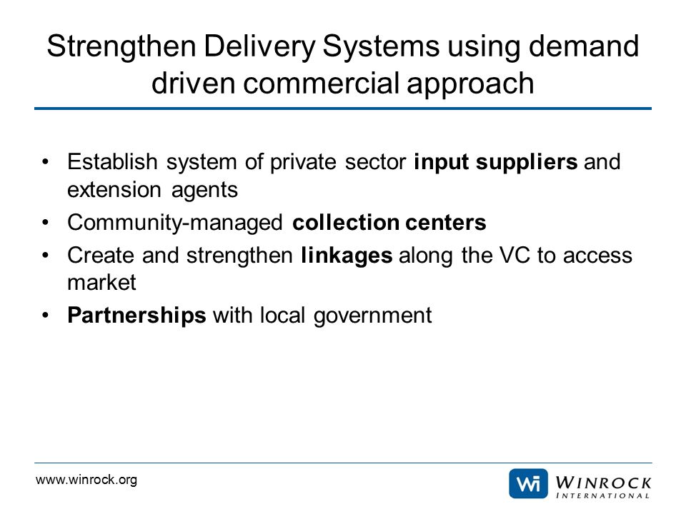 Strengthen Delivery Systems using demand driven commercial approach Establish system of private sector input suppliers and extension agents Community-managed collection centers Create and strengthen linkages along the VC to access market Partnerships with local government