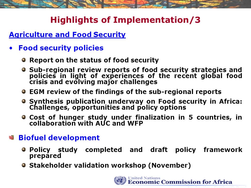 Highlights of Implementation/3 Agriculture and Food Security Food security policies Report on the status of food security Sub-regional review reports of food security strategies and policies in light of experiences of the recent global food crisis and evolving major challenges EGM review of the findings of the sub-regional reports Synthesis publication underway on Food security in Africa: Challenges, opportunities and policy options Cost of hunger study under finalization in 5 countries, in collaboration with AUC and WFP Biofuel development Policy study completed and draft policy framework prepared Stakeholder validation workshop (November)