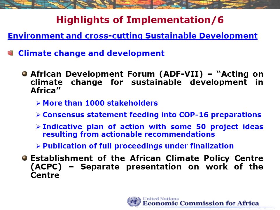 Highlights of Implementation/6 Environment and cross-cutting Sustainable Development Climate change and development African Development Forum (ADF-VII) – Acting on climate change for sustainable development in Africa  More than 1000 stakeholders  Consensus statement feeding into COP-16 preparations  Indicative plan of action with some 50 project ideas resulting from actionable recommendations  Publication of full proceedings under finalization Establishment of the African Climate Policy Centre (ACPC) – Separate presentation on work of the Centre