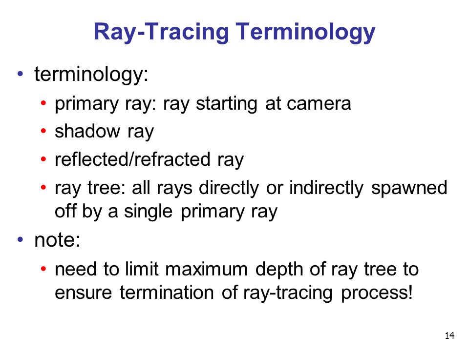 14 Ray-Tracing Terminology terminology: primary ray: ray starting at camera shadow ray reflected/refracted ray ray tree: all rays directly or indirectly spawned off by a single primary ray note: need to limit maximum depth of ray tree to ensure termination of ray-tracing process!