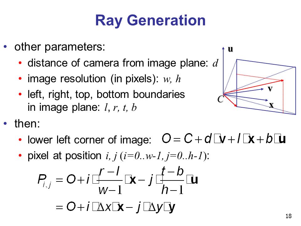 18 Ray Generation other parameters: distance of camera from image plane: d image resolution (in pixels): w, h left, right, top, bottom boundaries in image plane: l, r, t, b then: lower left corner of image: pixel at position i, j (i=0..w-1, j=0..h-1) : u v x C