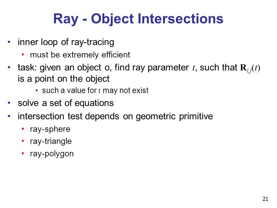 21 inner loop of ray-tracing must be extremely efficient task: given an object o, find ray parameter t, such that R i,j (t) is a point on the object such a value for t may not exist solve a set of equations intersection test depends on geometric primitive ray-sphere ray-triangle ray-polygon Ray - Object Intersections