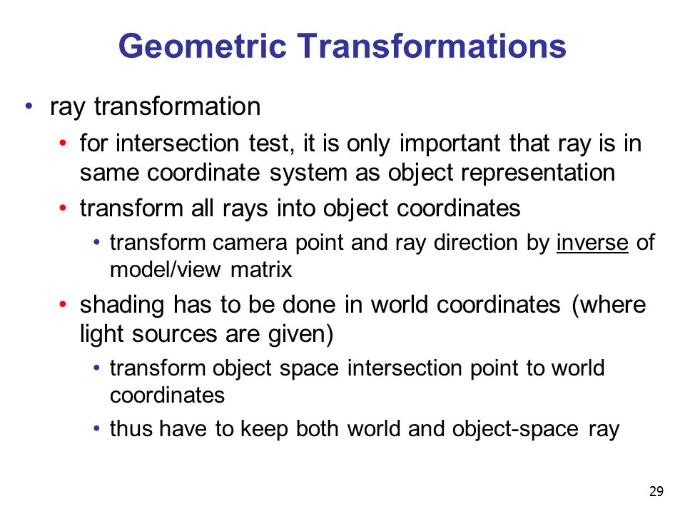 29 Geometric Transformations ray transformation for intersection test, it is only important that ray is in same coordinate system as object representation transform all rays into object coordinates transform camera point and ray direction by inverse of model/view matrix shading has to be done in world coordinates (where light sources are given) transform object space intersection point to world coordinates thus have to keep both world and object-space ray