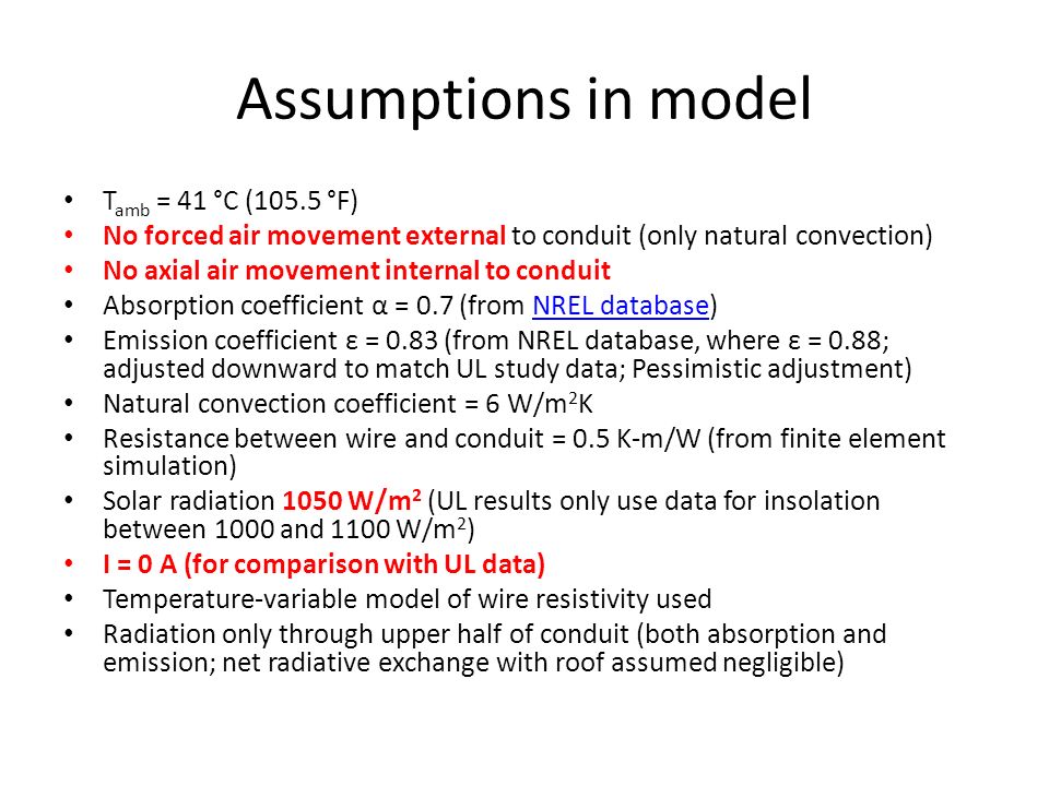 Assumptions in model T amb = 41 °C (105.5 °F) No forced air movement external to conduit (only natural convection) No axial air movement internal to conduit Absorption coefficient α = 0.7 (from NREL database)NREL database Emission coefficient ε = 0.83 (from NREL database, where ε = 0.88; adjusted downward to match UL study data; Pessimistic adjustment) Natural convection coefficient = 6 W/m 2 K Resistance between wire and conduit = 0.5 K-m/W (from finite element simulation) Solar radiation 1050 W/m 2 (UL results only use data for insolation between 1000 and 1100 W/m 2 ) I = 0 A (for comparison with UL data) Temperature-variable model of wire resistivity used Radiation only through upper half of conduit (both absorption and emission; net radiative exchange with roof assumed negligible)