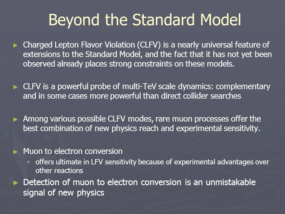 Beyond the Standard Model ► Charged Lepton Flavor Violation (CLFV) is a nearly universal feature of extensions to the Standard Model, and the fact that it has not yet been observed already places strong constraints on these models.