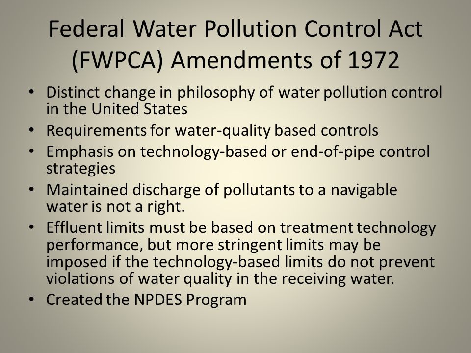Federal Water Pollution Control Act (FWPCA) Amendments of 1972 Distinct change in philosophy of water pollution control in the United States Requirements for water-quality based controls Emphasis on technology-based or end-of-pipe control strategies Maintained discharge of pollutants to a navigable water is not a right.