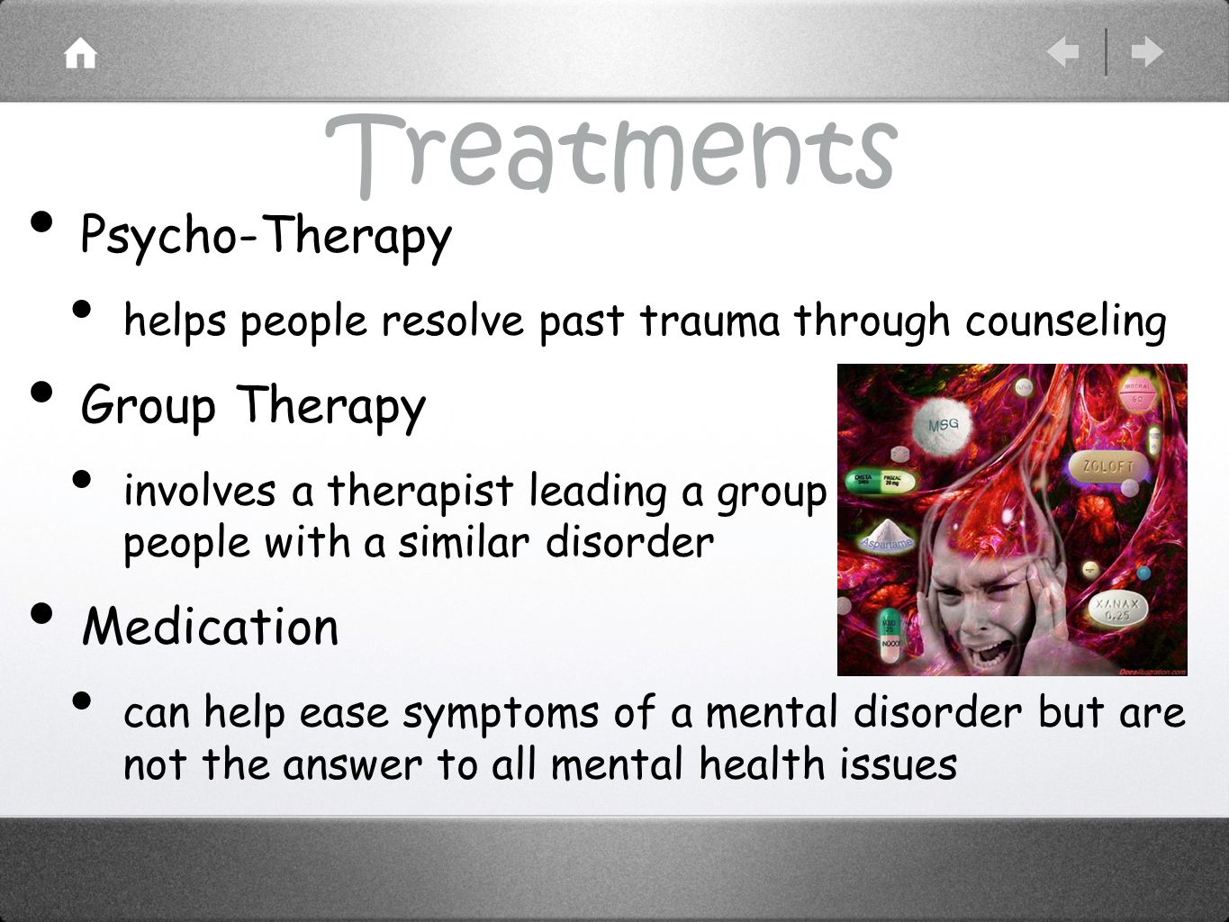 Treatments Psycho-Therapy helps people resolve past trauma through counseling Group Therapy involves a therapist leading a group of people with a similar disorder Medication can help ease symptoms of a mental disorder but are not the answer to all mental health issues