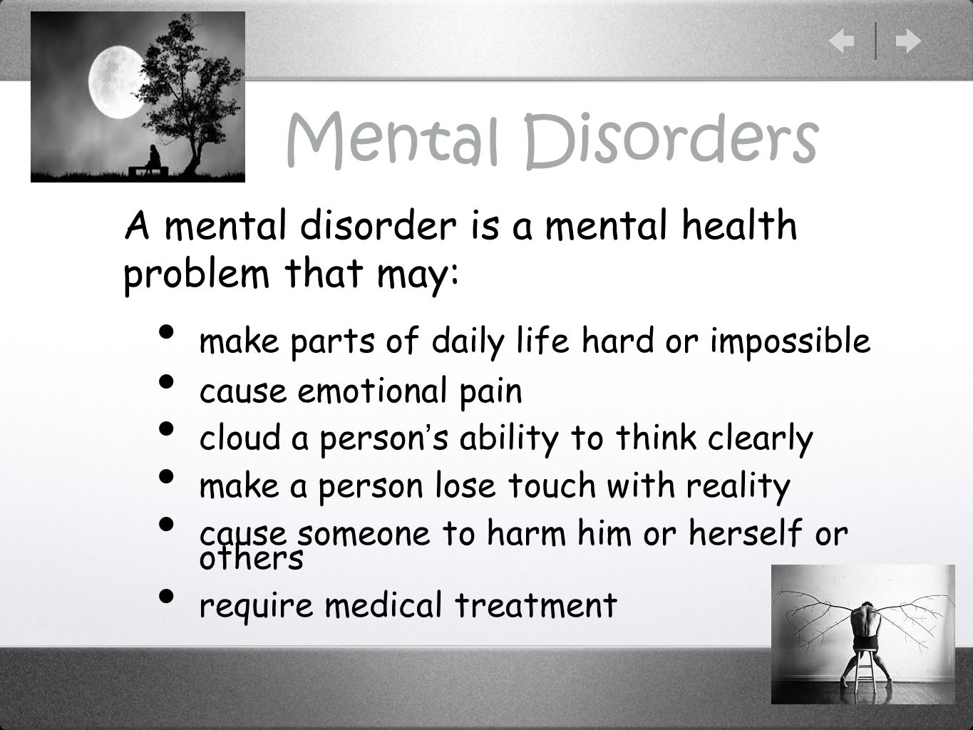 Mental Disorders A mental disorder is a mental health problem that may: make parts of daily life hard or impossible cause emotional pain cloud a person’s ability to think clearly make a person lose touch with reality cause someone to harm him or herself or others require medical treatment