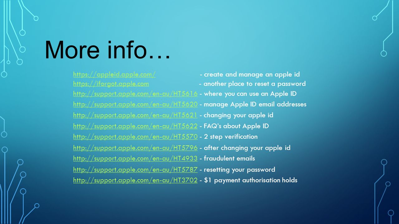 - changing your apple id   - after changing your apple id   - fraudulent  s   - create and manage an apple id   - resetting your password step verification   - FAQ’s about Apple ID   - manage Apple ID  addresses   - where you can use an Apple ID   - another place to reset a password   - $1 payment authorisation holds More info…