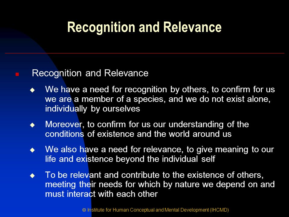 Institute for Human Conceptual and Mental Development (IHCMD) Recognition and Relevance  We have a need for recognition by others, to confirm for us we are a member of a species, and we do not exist alone, individually by ourselves  Moreover, to confirm for us our understanding of the conditions of existence and the world around us  We also have a need for relevance, to give meaning to our life and existence beyond the individual self  To be relevant and contribute to the existence of others, meeting their needs for which by nature we depend on and must interact with each other