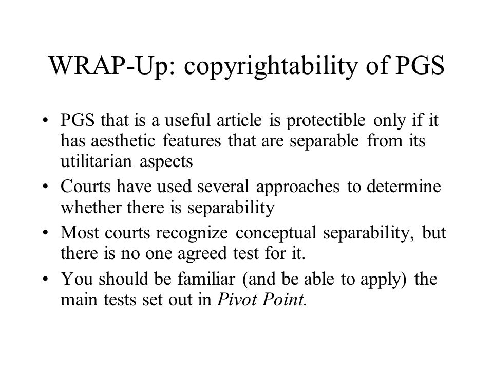 WRAP-Up: copyrightability of PGS PGS that is a useful article is protectible only if it has aesthetic features that are separable from its utilitarian aspects Courts have used several approaches to determine whether there is separability Most courts recognize conceptual separability, but there is no one agreed test for it.