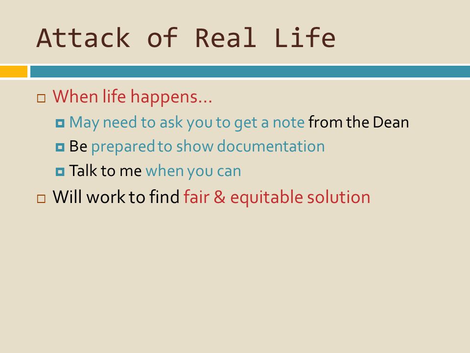 Attack of Real Life  When life happens…  May need to ask you to get a note from the Dean  Be prepared to show documentation  Talk to me when you can  Will work to find fair & equitable solution